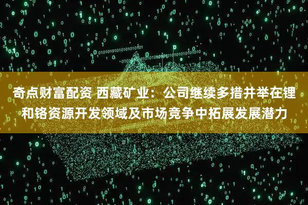 奇点财富配资 西藏矿业：公司继续多措并举在锂和铬资源开发领域及市场竞争中拓展发展潜力