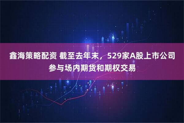 鑫海策略配资 截至去年末，529家A股上市公司参与场内期货和期权交易