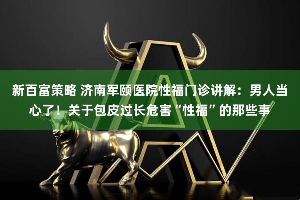 新百富策略 济南军颐医院性福门诊讲解：男人当心了！关于包皮过长危害“性福”的那些事