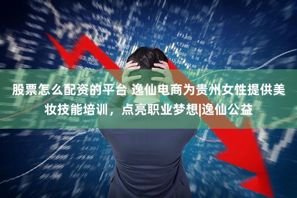股票怎么配资的平台 逸仙电商为贵州女性提供美妆技能培训,点亮职业梦想|逸仙公益