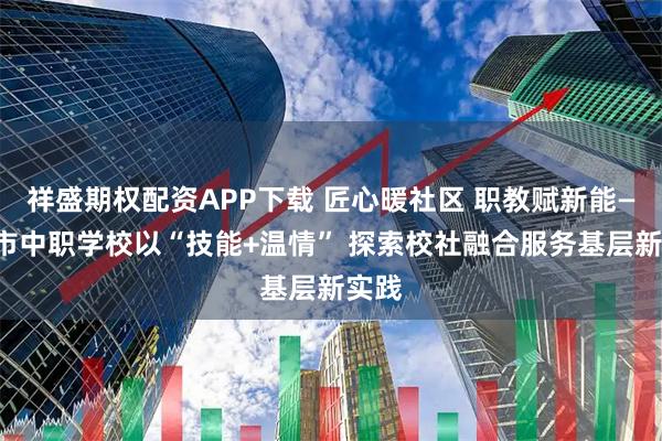 祥盛期权配资APP下载 匠心暖社区 职教赋新能——我市中职学校以“技能+温情” 探索校社融合服务基层新实践