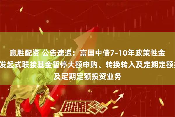 意胜配资 公告速递：富国中债7-10年政策性金融债ETF发起式联接基金暂停大额申购、转换转入及定期定额投资业务