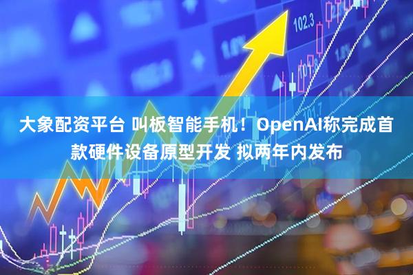 大象配资平台 叫板智能手机！OpenAI称完成首款硬件设备原型开发 拟两年内发布