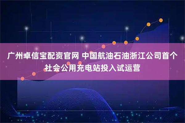 广州卓信宝配资官网 中国航油石油浙江公司首个社会公用充电站投入试运营