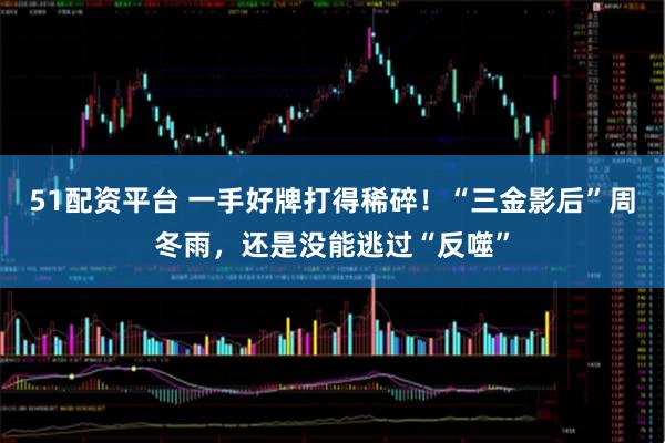 51配资平台 一手好牌打得稀碎！“三金影后”周冬雨，还是没能逃过“反噬”