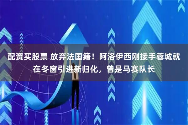 配资买股票 放弃法国籍！阿洛伊西刚接手蓉城就在冬窗引进新归化，曾是马赛队长