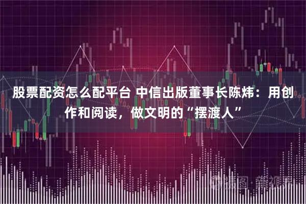 股票配资怎么配平台 中信出版董事长陈炜：用创作和阅读，做文明的“摆渡人”