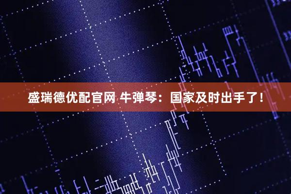 盛瑞德优配官网 牛弹琴：国家及时出手了！