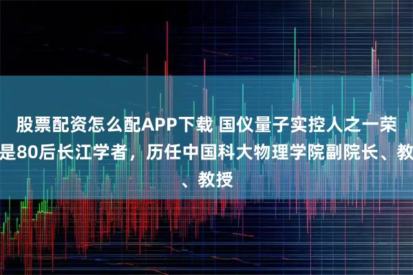 股票配资怎么配APP下载 国仪量子实控人之一荣星是80后长江学者，历任中国科大物理学院副院长、教授