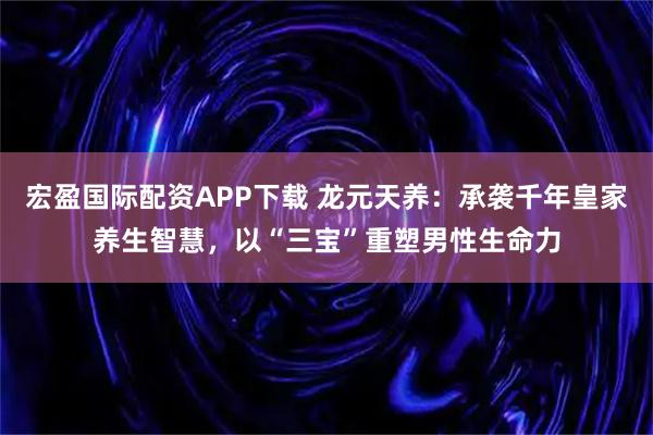 宏盈国际配资APP下载 龙元天养：承袭千年皇家养生智慧，以“三宝”重塑男性生命力