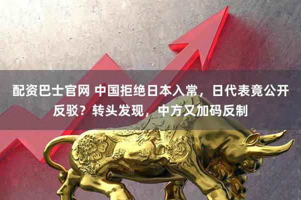 配资巴士官网 中国拒绝日本入常，日代表竟公开反驳？转头发现，中方又加码反制