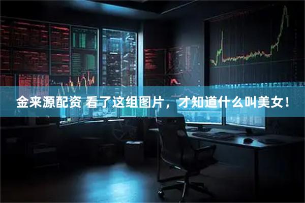 金来源配资 看了这组图片，才知道什么叫美女！