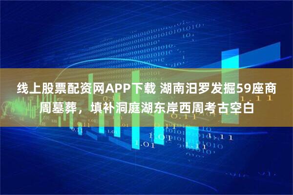 线上股票配资网APP下载 湖南汨罗发掘59座商周墓葬，填补洞庭湖东岸西周考古空白