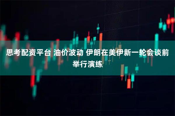 思考配资平台 油价波动 伊朗在美伊新一轮会谈前举行演练