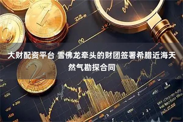 大财配资平台 雪佛龙牵头的财团签署希腊近海天然气勘探合同
