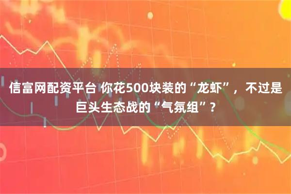信富网配资平台 你花500块装的“龙虾”，不过是巨头生态战的“气氛组”？