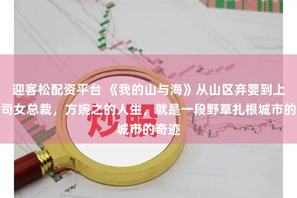 迎客松配资平台 《我的山与海》从山区弃婴到上市公司女总裁，方婉之的人生，就是一段野草扎根城市的奇迹