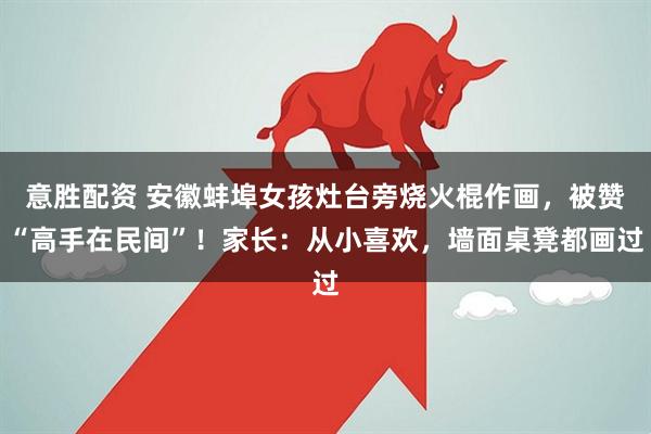 意胜配资 安徽蚌埠女孩灶台旁烧火棍作画，被赞“高手在民间”！家长：从小喜欢，墙面桌凳都画过