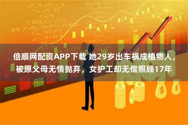倍顺网配资APP下载 她29岁出车祸成植物人，被原父母无情抛弃，女护工却无偿照顾17年