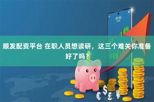 顺发配资平台 在职人员想读研，这三个难关你准备好了吗？