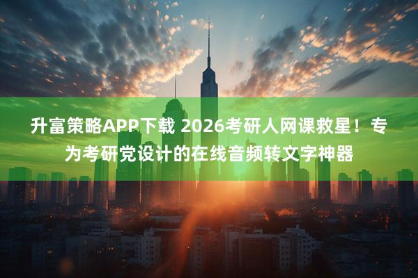 升富策略APP下载 2026考研人网课救星！专为考研党设计的在线音频转文字神器