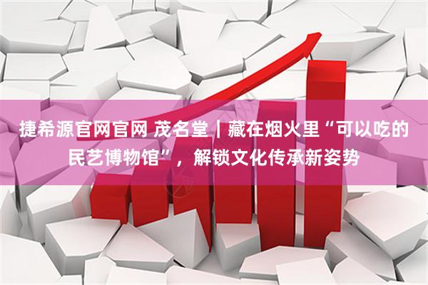 捷希源官网官网 茂名堂｜藏在烟火里“可以吃的民艺博物馆”，解锁文化传承新姿势