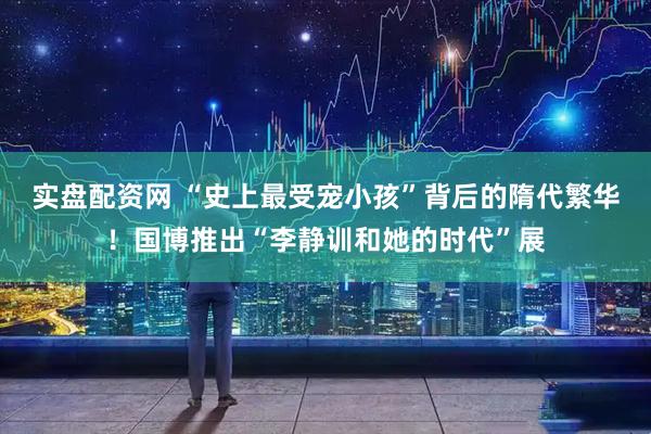 实盘配资网 “史上最受宠小孩”背后的隋代繁华!国博推出“李静训和她的时代”展