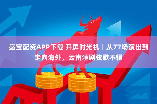 盛宝配资APP下载 开屏时光机｜从77场演出到走向海外，云南滇剧弦歌不辍