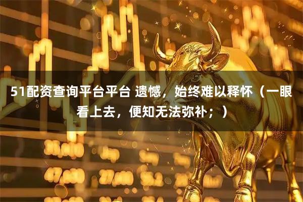 51配资查询平台平台 遗憾,始终难以释怀(一眼看上去,便知无法弥补;)